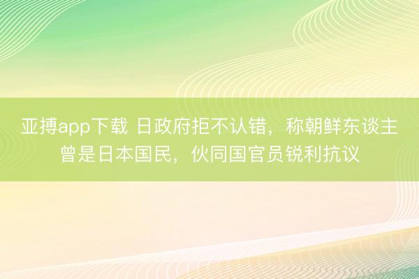 亚搏app下载 日政府拒不认错，称朝鲜东谈主曾是日本国民，伙同国官员锐利抗议