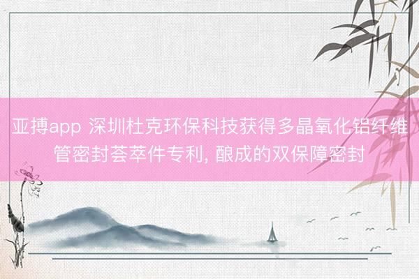 亚搏app 深圳杜克环保科技获得多晶氧化铝纤维管密封荟萃件专利, 酿成的双保障密封