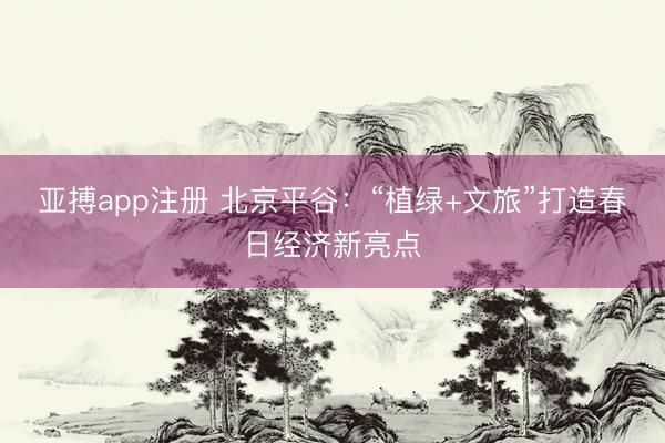 亚搏app注册 北京平谷：“植绿+文旅”打造春日经济新亮点