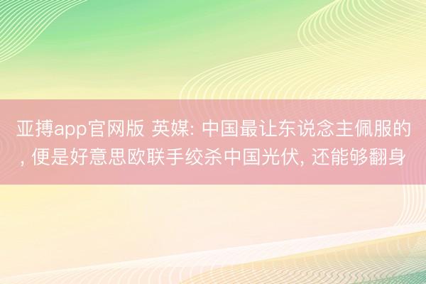 亚搏app官网版 英媒: 中国最让东说念主佩服的, 便是好意思欧联手绞杀中国光伏, 还能够翻身