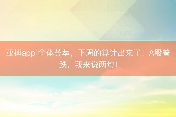 亚搏app 全体荟萃，下周的算计出来了！A股普跌，我来说两句！