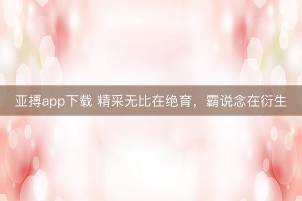 亚搏app下载 精采无比在绝育，霸说念在衍生
