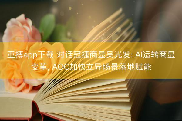亚搏app下载 对话冠捷商显吴光发: AI运转商显变革, AOC加快立异场景落地赋能