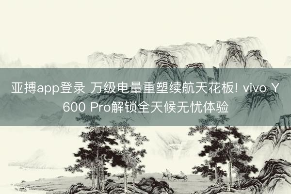 亚搏app登录 万级电量重塑续航天花板! vivo Y600 Pro解锁全天候无忧体验