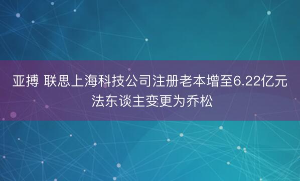 亚搏 联思上海科技公司注册老本增至6.22亿元 法东谈主变更为乔松