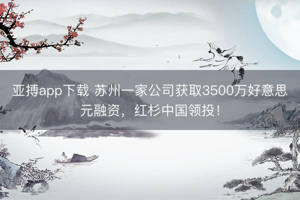 亚搏app下载 苏州一家公司获取3500万好意思元融资，红杉中国领投！