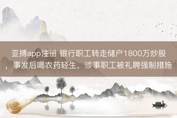 亚搏app注册 银行职工转走储户1800万炒股，事发后喝农药轻生，涉事职工被礼聘强制措施