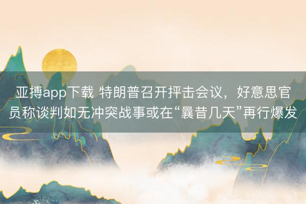 亚搏app下载 特朗普召开抨击会议，好意思官员称谈判如无冲突战事或在“曩昔几天”再行爆发