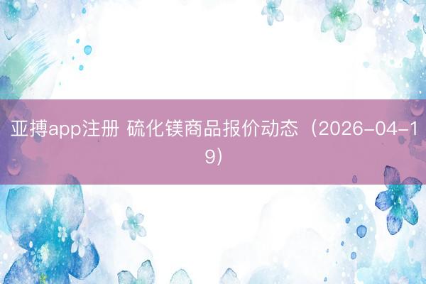 亚搏app注册 硫化镁商品报价动态（2026-04-19）