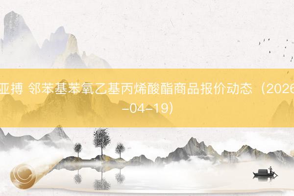 亚搏 邻苯基苯氧乙基丙烯酸酯商品报价动态（2026-04-19）